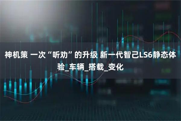 神机策 一次“听劝”的升级 新一代智己LS6静态体验_车辆_搭载_变化