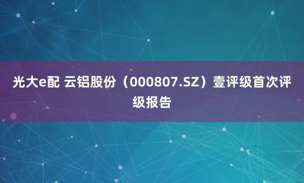 光大e配 云铝股份（000807.SZ）壹评级首次评级报告