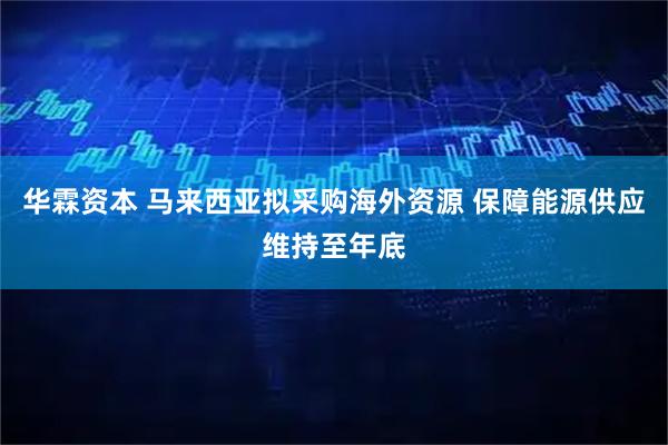 华霖资本 马来西亚拟采购海外资源 保障能源供应维持至年底