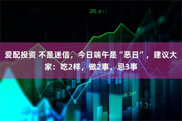 爱配投资 不是迷信，今日端午是“恶日”，建议大家：吃2样，做2事，忌3事