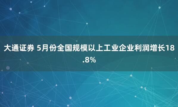 大通证券 5月份全国规模以上工业企业利润增长18.8%