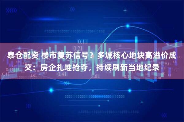 泰仓配资 楼市复苏信号？多城核心地块高溢价成交：房企扎堆抢夺，持续刷新当地纪录