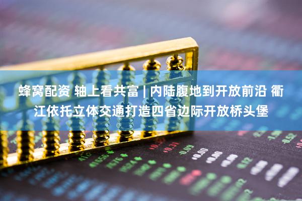 蜂窝配资 轴上看共富 | 内陆腹地到开放前沿 衢江依托立体交通打造四省边际开放桥头堡