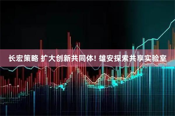 长宏策略 扩大创新共同体! 雄安探索共享实验室
