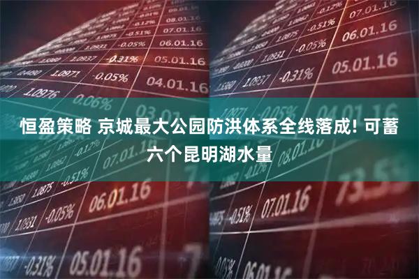 恒盈策略 京城最大公园防洪体系全线落成! 可蓄六个昆明湖水量